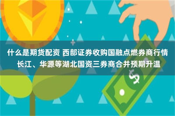什么是期货配资 西部证券收购国融点燃券商行情 长江、华源等湖北国资三券商合并预期升温
