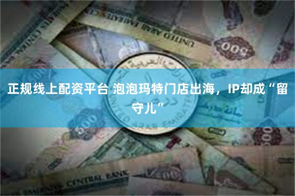 正规线上配资平台 泡泡玛特门店出海，IP却成“留守儿”