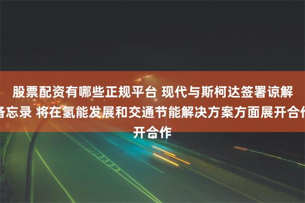 股票配资有哪些正规平台 现代与斯柯达签署谅解备忘录 将在氢能发展和交通节能解决方案方面展开合作