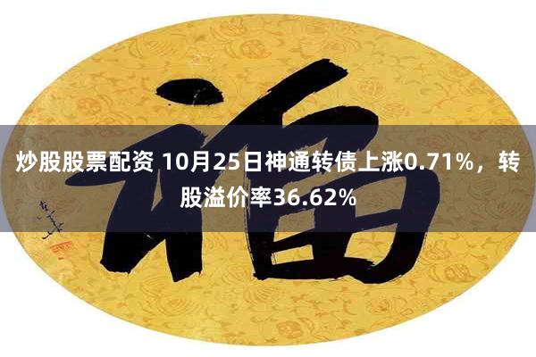 炒股股票配资 10月25日神通转债上涨0.71%，转股溢价率36.62%
