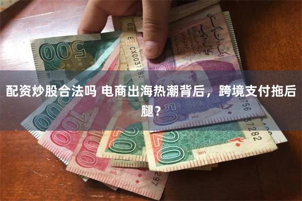 配资炒股合法吗 电商出海热潮背后，跨境支付拖后腿？