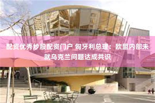 配资优秀炒股配资门户 匈牙利总理：欧盟内部未就乌克兰问题达成共识