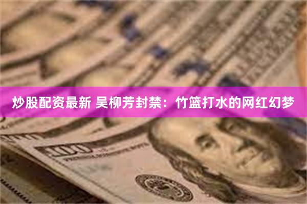 炒股配资最新 吴柳芳封禁：竹篮打水的网红幻梦