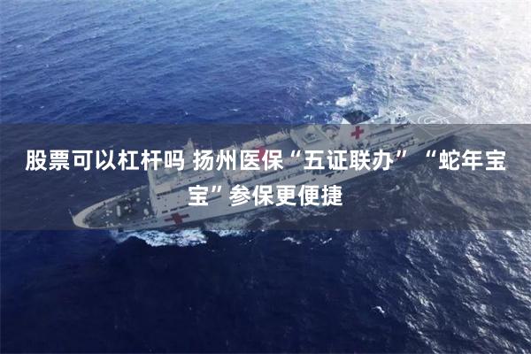 股票可以杠杆吗 扬州医保“五证联办” “蛇年宝宝”参保更便捷