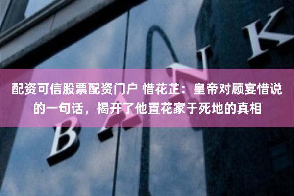 配资可信股票配资门户 惜花芷：皇帝对顾宴惜说的一句话，揭开了他置花家于死地的真相