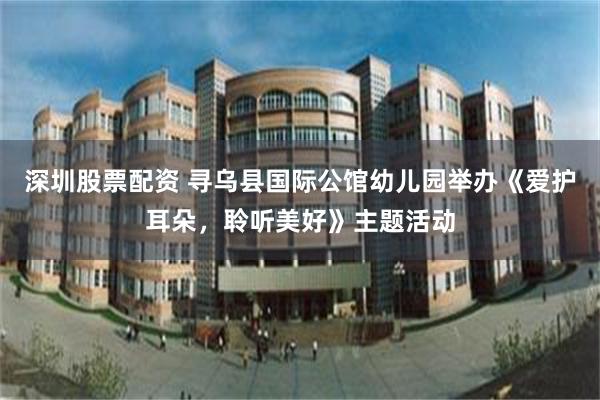深圳股票配资 寻乌县国际公馆幼儿园举办《爱护耳朵，聆听美好》主题活动