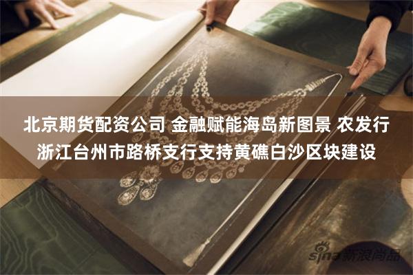 北京期货配资公司 金融赋能海岛新图景 农发行浙江台州市路桥支行支持黄礁白沙区块建设