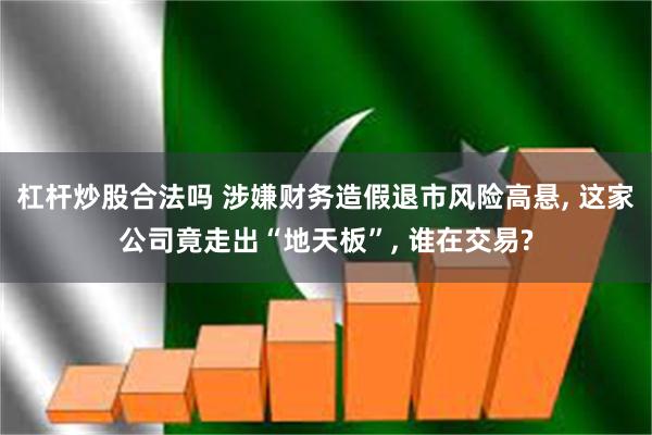 杠杆炒股合法吗 涉嫌财务造假退市风险高悬, 这家公司竟走出“地天板”, 谁在交易?