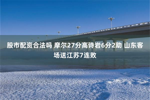 股市配资合法吗 摩尔27分高诗岩6分2助 山东客场送江苏7连败