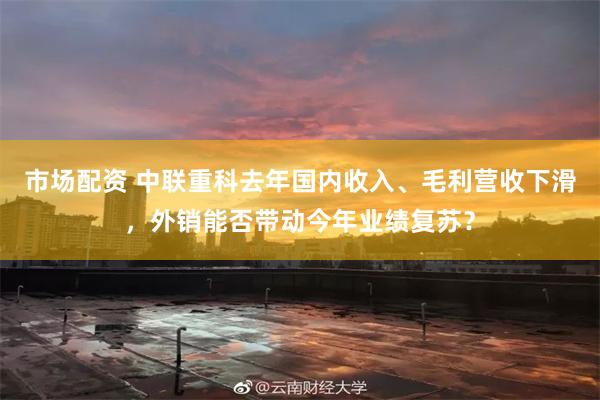 市场配资 中联重科去年国内收入、毛利营收下滑，外销能否带动今年业绩复苏？
