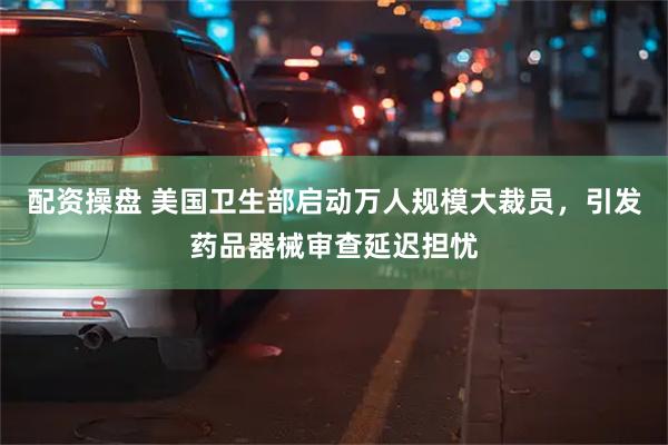 配资操盘 美国卫生部启动万人规模大裁员，引发药品器械审查延迟担忧