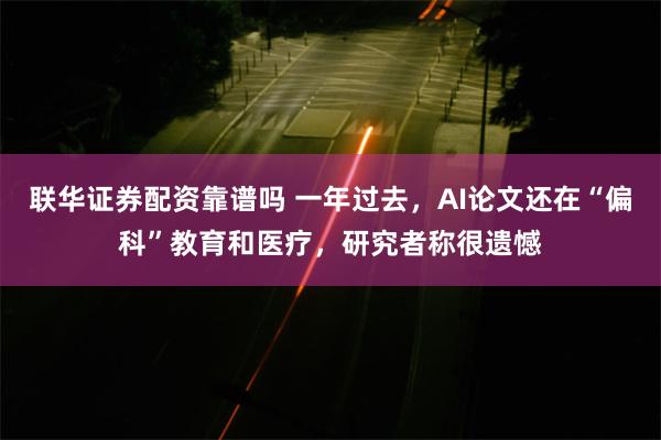联华证券配资靠谱吗 一年过去，AI论文还在“偏科”教育和医疗，研究者称很遗憾
