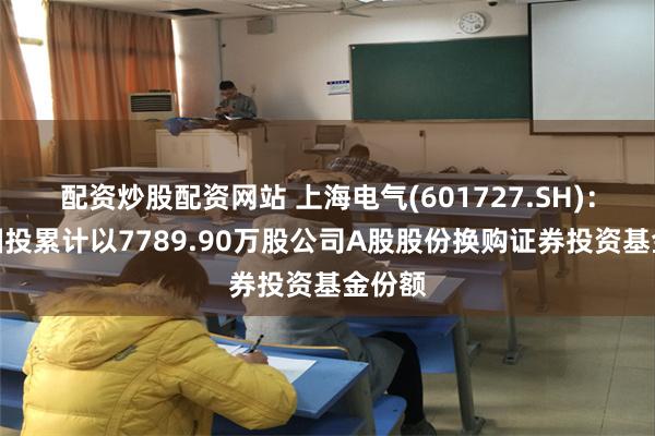 配资炒股配资网站 上海电气(601727.SH)：上海国投累计以7789.90万股公司A股股份换购证券投资基金份额