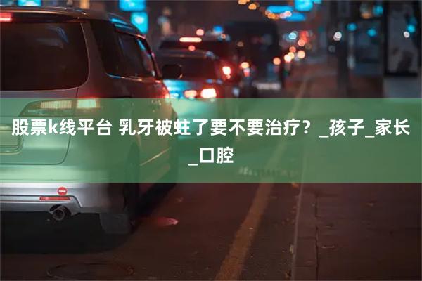 股票k线平台 乳牙被蛀了要不要治疗？_孩子_家长_口腔