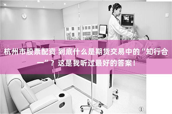 杭州市股票配资 到底什么是期货交易中的“知行合一”？这是我听过最好的答案！