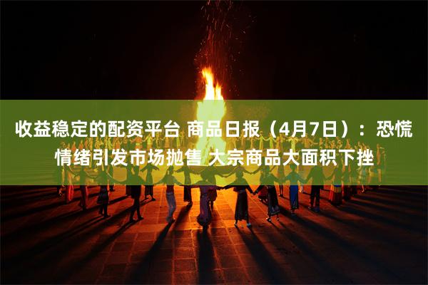 收益稳定的配资平台 商品日报（4月7日）：恐慌情绪引发市场抛售 大宗商品大面积下挫