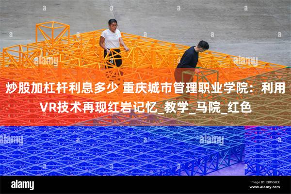 炒股加杠杆利息多少 重庆城市管理职业学院：利用VR技术再现红岩记忆_教学_马院_红色