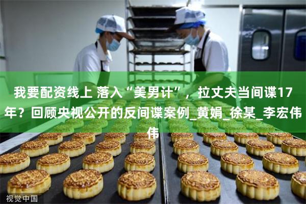 我要配资线上 落入“美男计”，拉丈夫当间谍17年？回顾央视公开的反间谍案例_黄娟_徐某_李宏伟