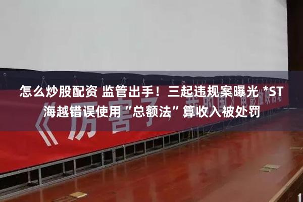 怎么炒股配资 监管出手！三起违规案曝光 *ST海越错误使用“总额法”算收入被处罚