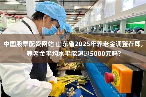 中国股票配资网站 山东省2025年养老金调整在即, 养老金平均水平能超过5000元吗?