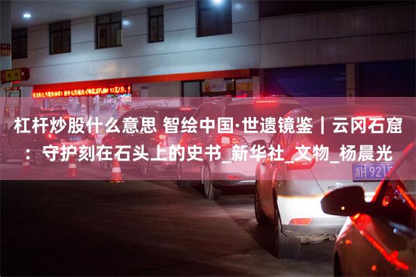 杠杆炒股什么意思 智绘中国·世遗镜鉴｜云冈石窟：守护刻在石头上的史书_新华社_文物_杨晨光