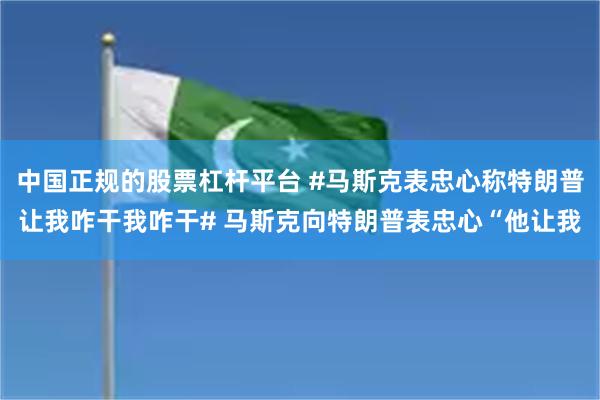 中国正规的股票杠杆平台 #马斯克表忠心称特朗普让我咋干我咋干# 马斯克向特朗普表忠心“他让我