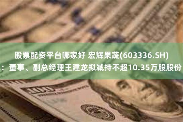 股票配资平台哪家好 宏辉果蔬(603336.SH)：董事、副总经理王建龙拟减持不超10.35万股股份