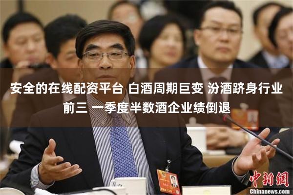 安全的在线配资平台 白酒周期巨变 汾酒跻身行业前三 一季度半数酒企业绩倒退