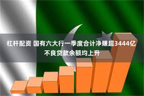 杠杆配资 国有六大行一季度合计净赚超3444亿 不良贷款余额均上升