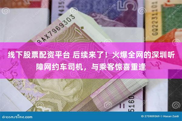 线下股票配资平台 后续来了！火爆全网的深圳听障网约车司机，与乘客惊喜重逢