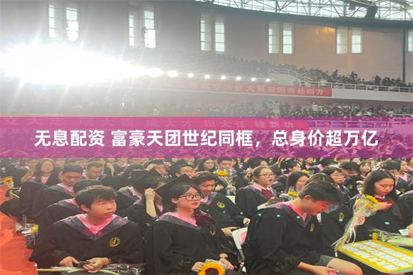无息配资 富豪天团世纪同框，总身价超万亿
