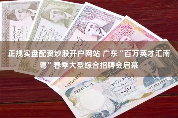 正规实盘配资炒股开户网站 广东“百万英才汇南粤”春季大型综合招聘会启幕