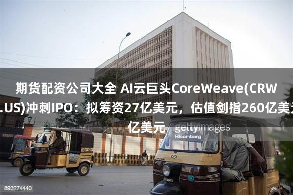 期货配资公司大全 AI云巨头CoreWeave(CRWV.US)冲刺IPO：拟筹资27亿美元，估值剑指260亿美元