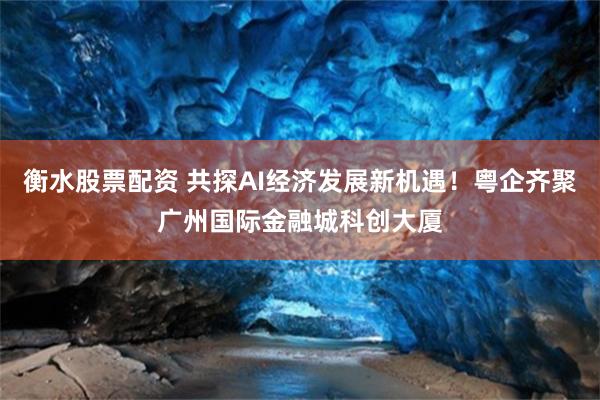 衡水股票配资 共探AI经济发展新机遇！粤企齐聚广州国际金融城科创大厦