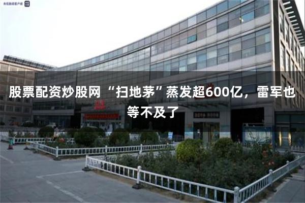 股票配资炒股网 “扫地茅”蒸发超600亿，雷军也等不及了