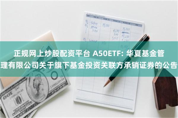 正规网上炒股配资平台 A50ETF: 华夏基金管理有限公司关于旗下基金投资关联方承销证券的公告