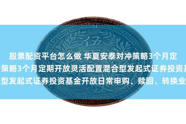 股票配资平台怎么做 华夏安泰对冲策略3个月定开混合: 华夏安泰对冲策略3个月定期开放灵活配置混合型发起式证券投资基金开放日常申购、赎回、转换业务的公告