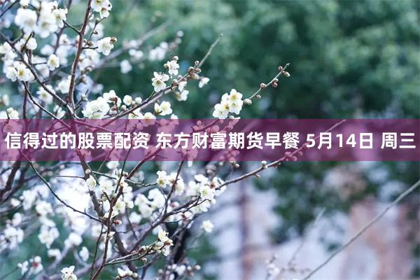 信得过的股票配资 东方财富期货早餐 5月14日 周三