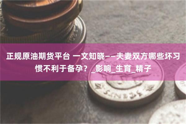 正规原油期货平台 一文知晓——夫妻双方哪些坏习惯不利于备孕？_影响_生育_精子
