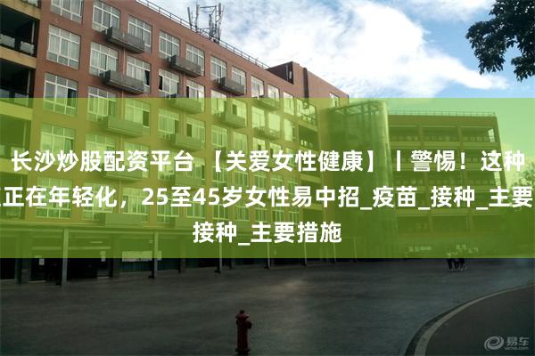 长沙炒股配资平台 【关爱女性健康】丨警惕！这种癌症正在年轻化，25至45岁女性易中招_疫苗_接种_主要措施