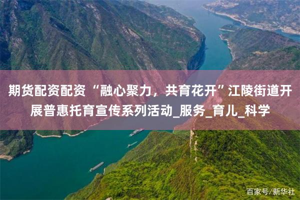 期货配资配资 “融心聚力，共育花开”江陵街道开展普惠托育宣传系列活动_服务_育儿_科学