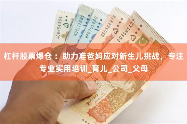 杠杆股票爆仓 ：助力准爸妈应对新生儿挑战，专注专业实用培训_育儿_公司_父母