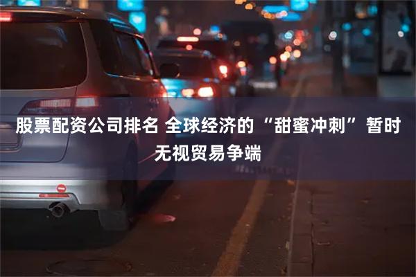 股票配资公司排名 全球经济的 “甜蜜冲刺” 暂时无视贸易争端