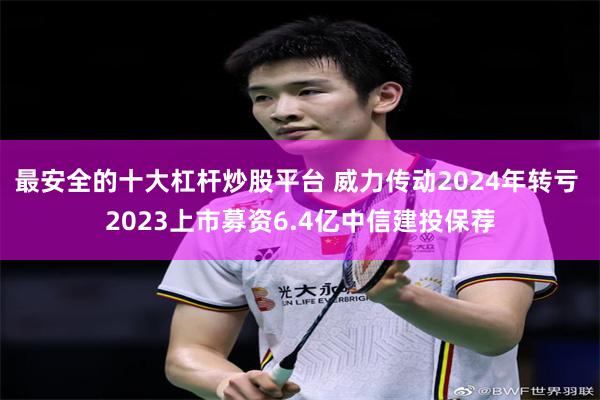 最安全的十大杠杆炒股平台 威力传动2024年转亏 2023上市募资6.4亿中信建投保荐