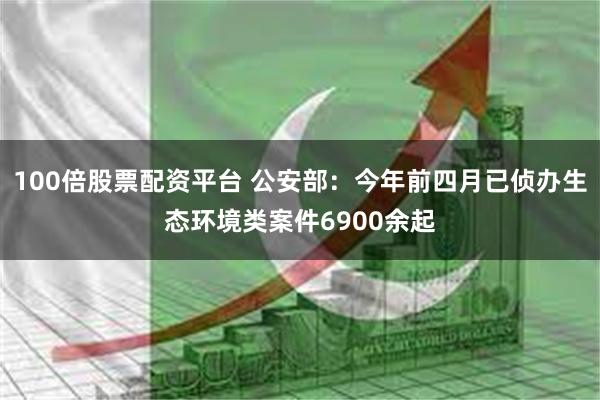 100倍股票配资平台 公安部：今年前四月已侦办生态环境类案件6900余起
