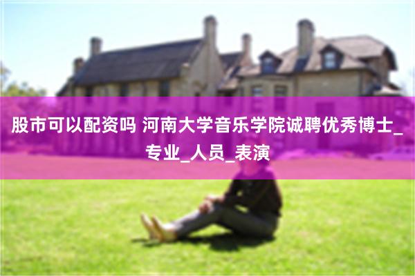 股市可以配资吗 河南大学音乐学院诚聘优秀博士_专业_人员_表演
