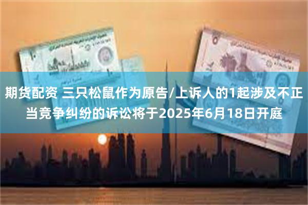 期货配资 三只松鼠作为原告/上诉人的1起涉及不正当竞争纠纷的诉讼将于2025年6月18日开庭