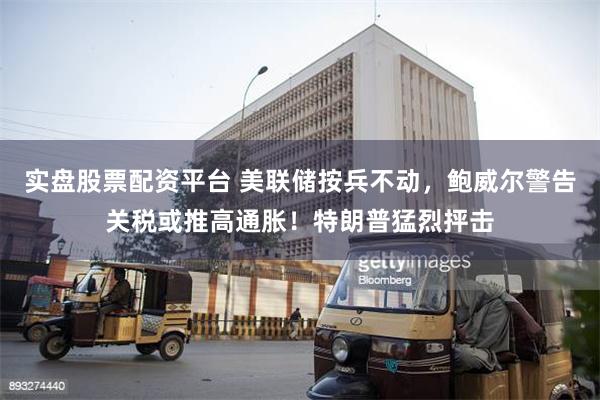 实盘股票配资平台 美联储按兵不动，鲍威尔警告关税或推高通胀！特朗普猛烈抨击