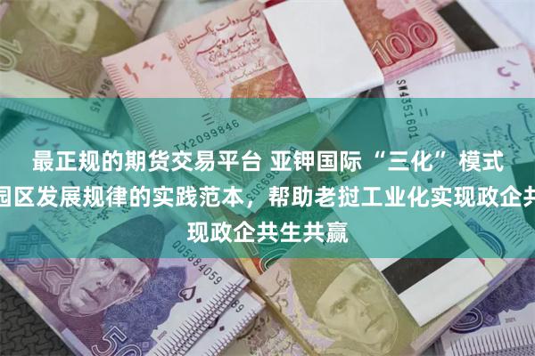 最正规的期货交易平台 亚钾国际 “三化” 模式：工业园区发展规律的实践范本，帮助老挝工业化实现政企共生共赢
