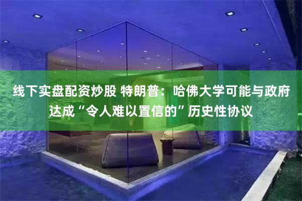 线下实盘配资炒股 特朗普：哈佛大学可能与政府达成“令人难以置信的”历史性协议